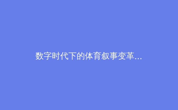 数字时代下的体育叙事变革：从竞技场到移动端的全方位覆盖