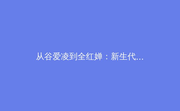 从谷爱凌到全红婵：新生代运动员如何重构中国体育价值观 - 2