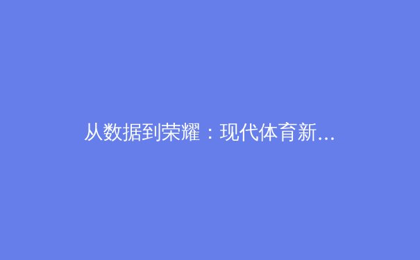 从数据到荣耀：现代体育新闻的深度解析与未来趋势 - 3